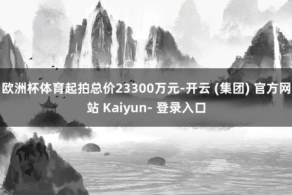 欧洲杯体育起拍总价23300万元-开云 (集团) 官方网站 Kaiyun- 登录入口