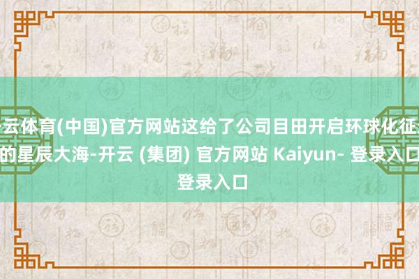 开云体育(中国)官方网站这给了公司目田开启环球化征途的星辰大海-开云 (集团) 官方网站 Kaiyun- 登录入口