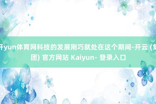 开yun体育网科技的发展刚巧就处在这个期间-开云 (集团) 官方网站 Kaiyun- 登录入口