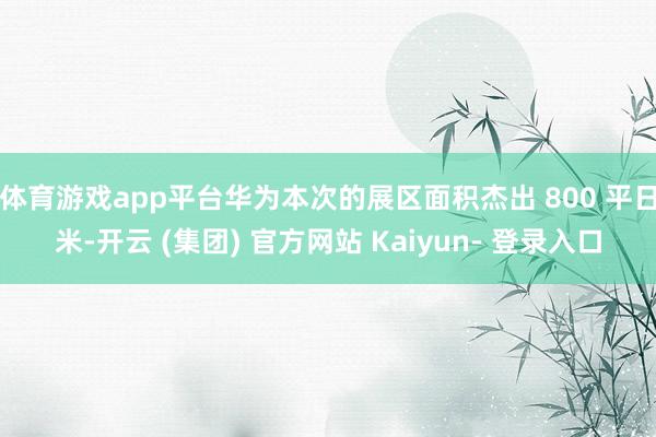 体育游戏app平台华为本次的展区面积杰出 800 平日米-开云 (集团) 官方网站 Kaiyun- 登录入口