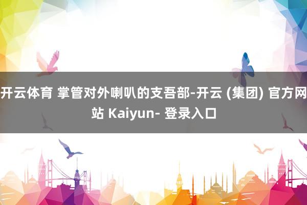 开云体育 掌管对外喇叭的支吾部-开云 (集团) 官方网站 Kaiyun- 登录入口