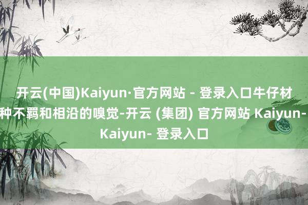 开云(中国)Kaiyun·官方网站 - 登录入口牛仔材质自带一种不羁和相沿的嗅觉-开云 (集团) 官方网站 Kaiyun- 登录入口