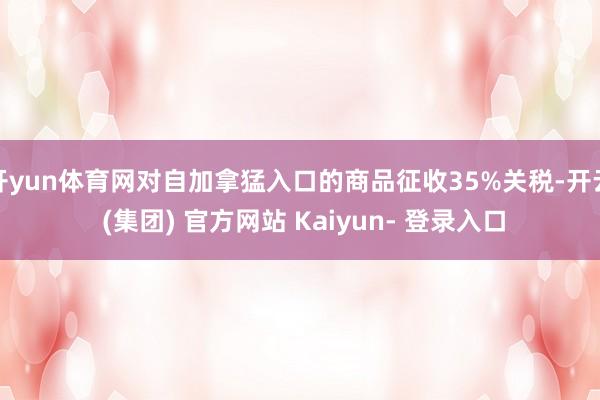 开yun体育网对自加拿猛入口的商品征收35%关税-开云 (集团) 官方网站 Kaiyun- 登录入口