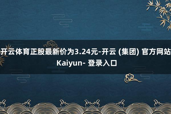 开云体育正股最新价为3.24元-开云 (集团) 官方网站 Kaiyun- 登录入口