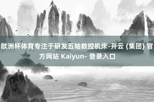 欧洲杯体育专注于研发五轴数控机床-开云 (集团) 官方网站 Kaiyun- 登录入口