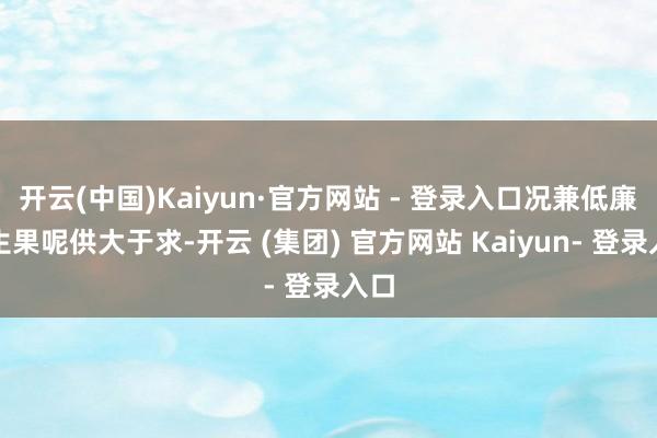 开云(中国)Kaiyun·官方网站 - 登录入口况兼低廉的生果呢供大于求-开云 (集团) 官方网站 Kaiyun- 登录入口
