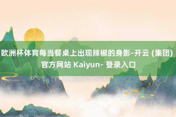 欧洲杯体育每当餐桌上出现辣椒的身影-开云 (集团) 官方网站 Kaiyun- 登录入口