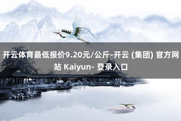 开云体育最低报价9.20元/公斤-开云 (集团) 官方网站 Kaiyun- 登录入口