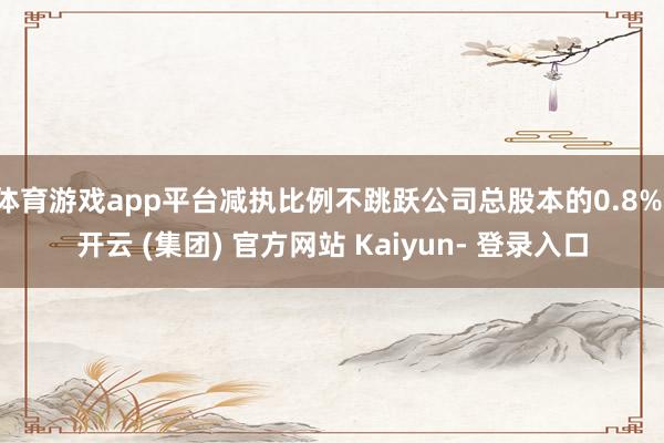 体育游戏app平台减执比例不跳跃公司总股本的0.8%-开云 (集团) 官方网站 Kaiyun- 登录入口