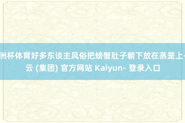 欧洲杯体育好多东谈主风俗把螃蟹肚子朝下放在蒸笼上-开云 (集团) 官方网站 Kaiyun- 登录入口