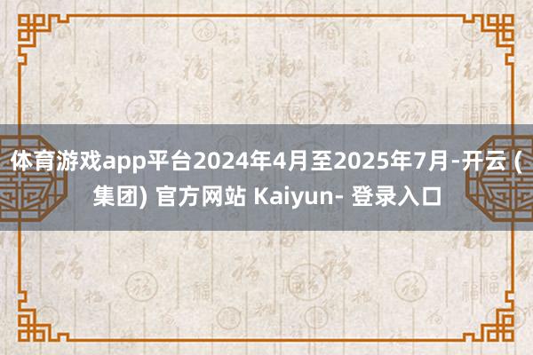 体育游戏app平台2024年4月至2025年7月-开云 (集团) 官方网站 Kaiyun- 登录入口