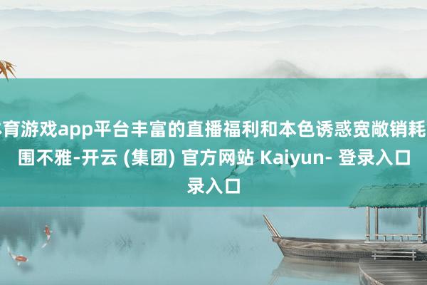 体育游戏app平台丰富的直播福利和本色诱惑宽敞销耗者围不雅-开云 (集团) 官方网站 Kaiyun- 登录入口