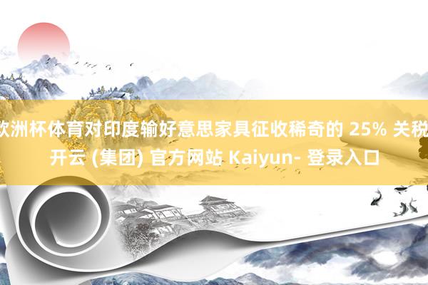 欧洲杯体育对印度输好意思家具征收稀奇的 25% 关税-开云 (集团) 官方网站 Kaiyun- 登录入口