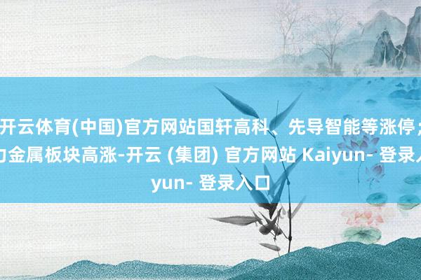 开云体育(中国)官方网站国轩高科、先导智能等涨停；动力金属板块高涨-开云 (集团) 官方网站 Kaiyun- 登录入口