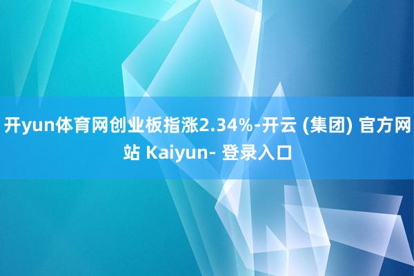 开yun体育网创业板指涨2.34%-开云 (集团) 官方网站 Kaiyun- 登录入口