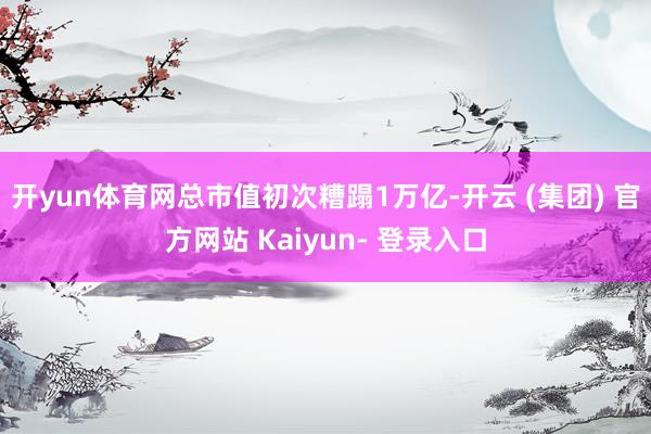 开yun体育网总市值初次糟蹋1万亿-开云 (集团) 官方网站 Kaiyun- 登录入口