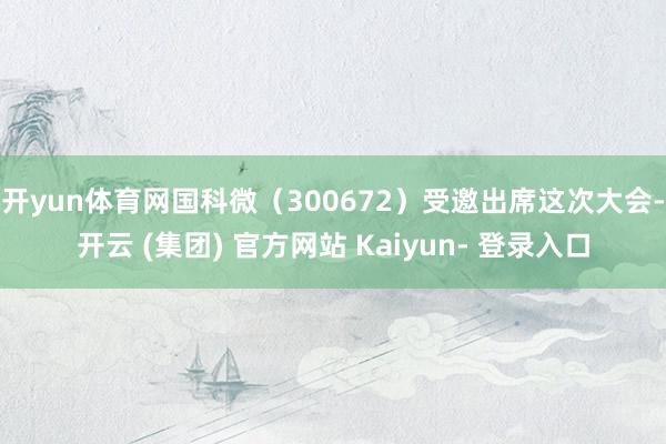 开yun体育网国科微（300672）受邀出席这次大会-开云 (集团) 官方网站 Kaiyun- 登录入口