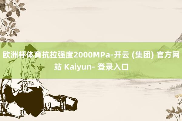 欧洲杯体育抗拉强度2000MPa-开云 (集团) 官方网站 Kaiyun- 登录入口