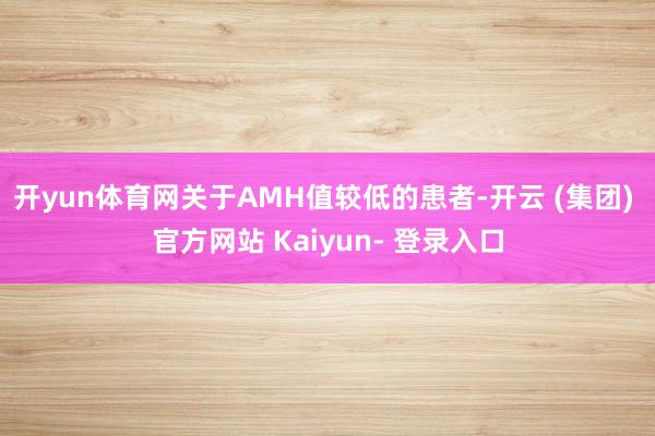 开yun体育网关于AMH值较低的患者-开云 (集团) 官方网站 Kaiyun- 登录入口