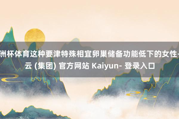 欧洲杯体育这种要津特殊相宜卵巢储备功能低下的女性-开云 (集团) 官方网站 Kaiyun- 登录入口
