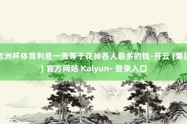 欧洲杯体育利息一涨等于花掉各人最多的钱-开云 (集团) 官方网站 Kaiyun- 登录入口