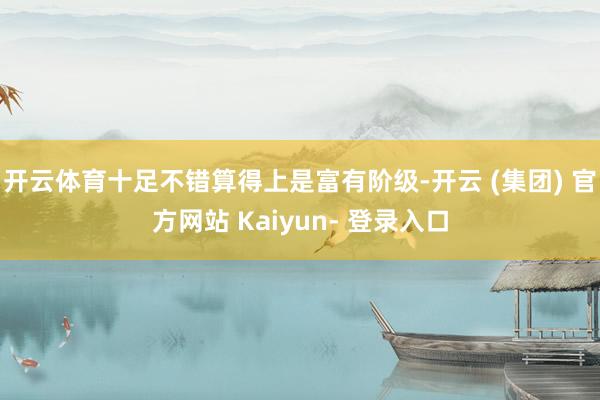开云体育十足不错算得上是富有阶级-开云 (集团) 官方网站 Kaiyun- 登录入口