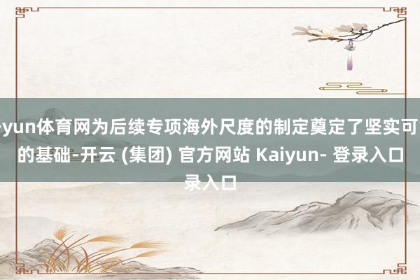 开yun体育网为后续专项海外尺度的制定奠定了坚实可靠的基础-开云 (集团) 官方网站 Kaiyun- 登录入口