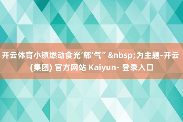 开云体育小镇燃动食光‘郫’气”&nbsp;为主题-开云 (集团) 官方网站 Kaiyun- 登录入口