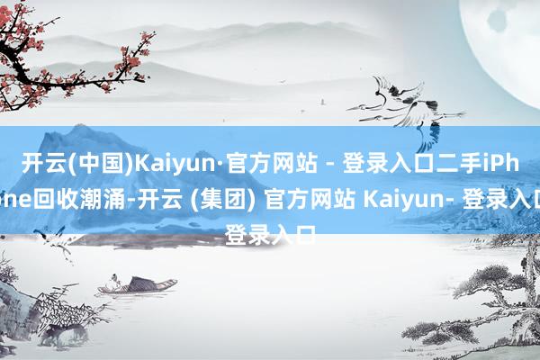 开云(中国)Kaiyun·官方网站 - 登录入口二手iPhone回收潮涌-开云 (集团) 官方网站 Kaiyun- 登录入口
