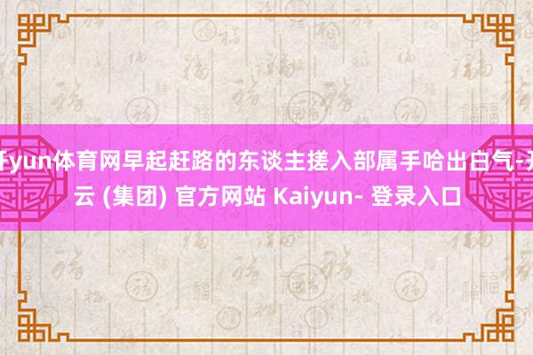 开yun体育网早起赶路的东谈主搓入部属手哈出白气-开云 (集团) 官方网站 Kaiyun- 登录入口