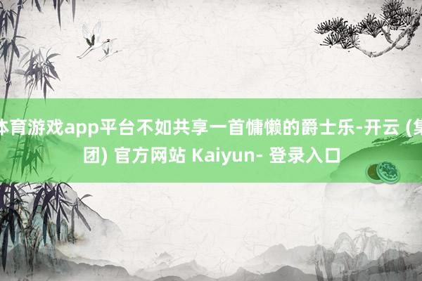 体育游戏app平台不如共享一首慵懒的爵士乐-开云 (集团) 官方网站 Kaiyun- 登录入口