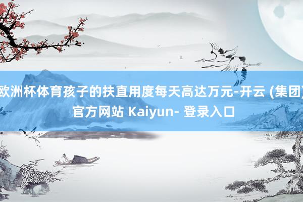 欧洲杯体育孩子的扶直用度每天高达万元-开云 (集团) 官方网站 Kaiyun- 登录入口
