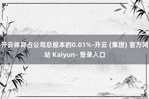 开云体育占公司总股本的0.01%-开云 (集团) 官方网站 Kaiyun- 登录入口
