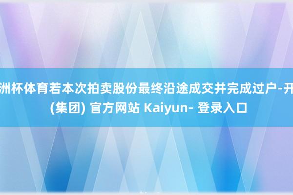 欧洲杯体育若本次拍卖股份最终沿途成交并完成过户-开云 (集团) 官方网站 Kaiyun- 登录入口