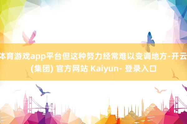 体育游戏app平台但这种努力经常难以变调地方-开云 (集团) 官方网站 Kaiyun- 登录入口