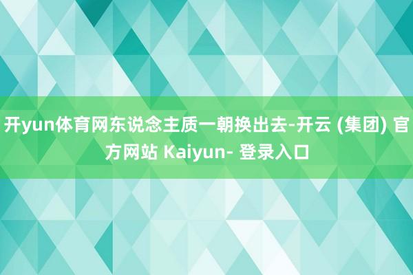 开yun体育网东说念主质一朝换出去-开云 (集团) 官方网站 Kaiyun- 登录入口