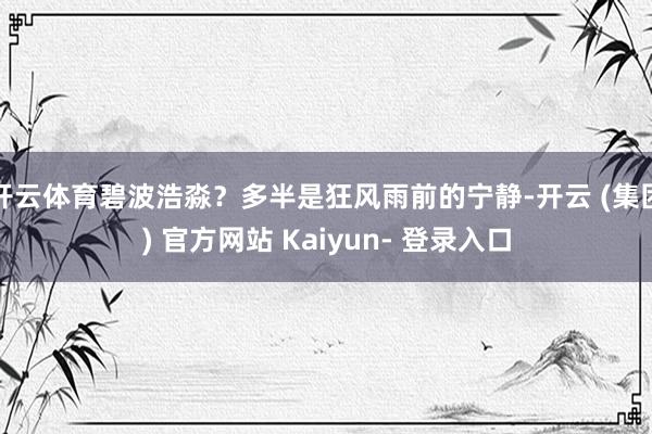 开云体育碧波浩淼?多半是狂风雨前的宁静-开云 (集团) 官方网站 Kaiyun- 登录入口