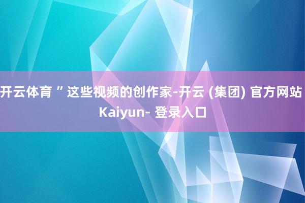 开云体育 ”这些视频的创作家-开云 (集团) 官方网站 Kaiyun- 登录入口