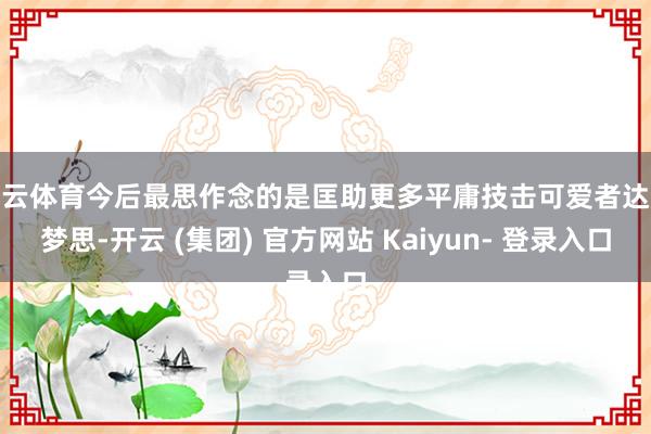 开云体育今后最思作念的是匡助更多平庸技击可爱者达成梦思-开云 (集团) 官方网站 Kaiyun- 登录入口