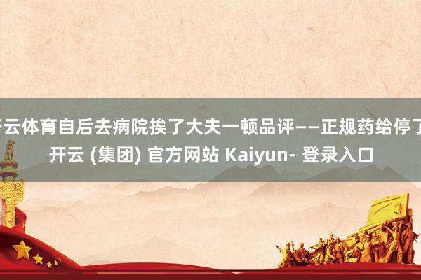 开云体育自后去病院挨了大夫一顿品评——正规药给停了-开云 (集团) 官方网站 Kaiyun- 登录入口
