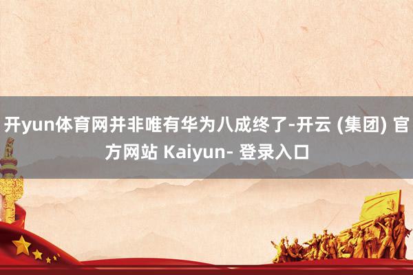 开yun体育网并非唯有华为八成终了-开云 (集团) 官方网站 Kaiyun- 登录入口