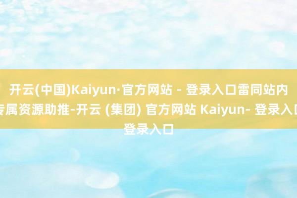 开云(中国)Kaiyun·官方网站 - 登录入口雷同站内专属资源助推-开云 (集团) 官方网站 Kaiyun- 登录入口