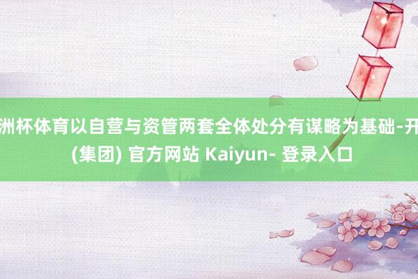 欧洲杯体育以自营与资管两套全体处分有谋略为基础-开云 (集团) 官方网站 Kaiyun- 登录入口