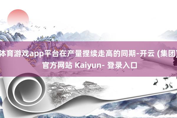 体育游戏app平台在产量捏续走高的同期-开云 (集团) 官方网站 Kaiyun- 登录入口