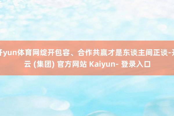 开yun体育网绽开包容、合作共赢才是东谈主间正谈-开云 (集团) 官方网站 Kaiyun- 登录入口
