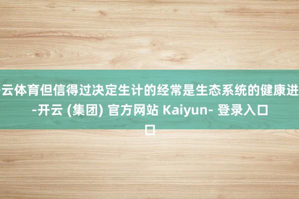 开云体育但信得过决定生计的经常是生态系统的健康进度-开云 (集团) 官方网站 Kaiyun- 登录入口