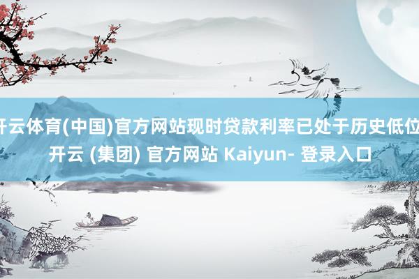 开云体育(中国)官方网站现时贷款利率已处于历史低位-开云 (集团) 官方网站 Kaiyun- 登录入口