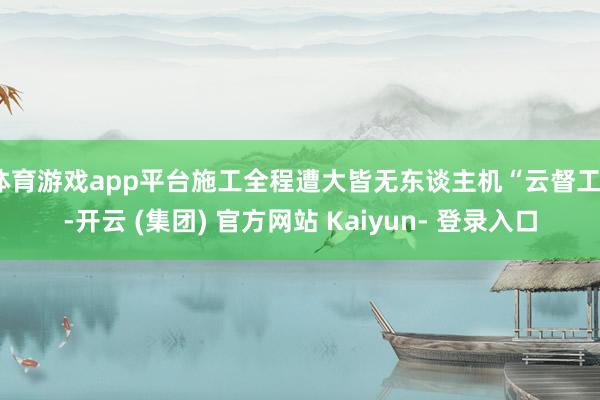 体育游戏app平台施工全程遭大皆无东谈主机“云督工”-开云 (集团) 官方网站 Kaiyun- 登录入口