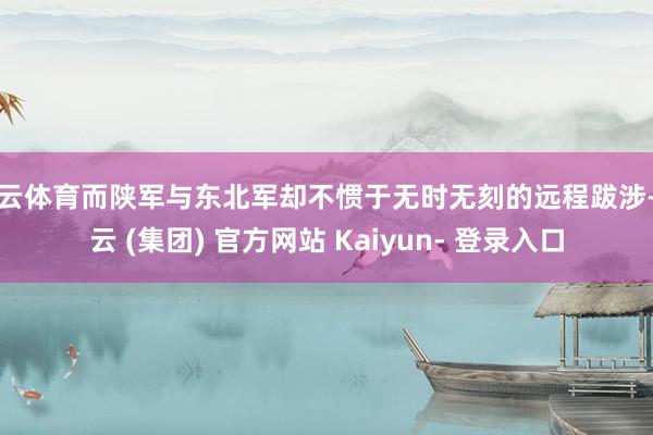 开云体育而陕军与东北军却不惯于无时无刻的远程跋涉-开云 (集团) 官方网站 Kaiyun- 登录入口