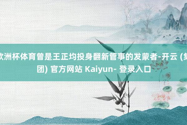 欧洲杯体育曾是王正均投身翻新管事的发蒙者-开云 (集团) 官方网站 Kaiyun- 登录入口